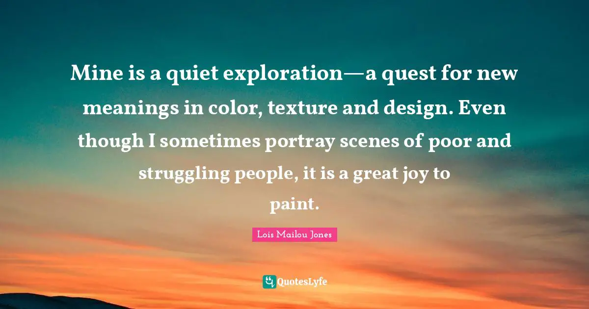 Paint Quotes: "Mine is a quiet exploration—a quest for new meanings in color, texture and design. Even though I sometimes portray scenes of poor and struggling people, it is a great joy to paint."