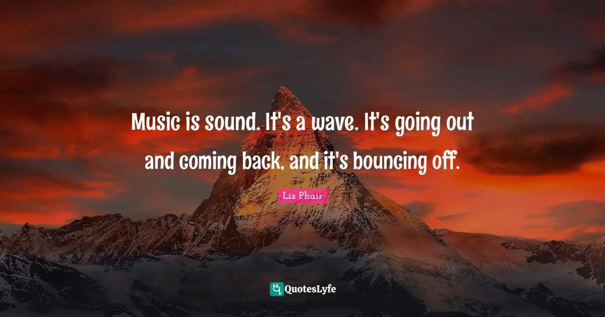 Music is sound. It's a wave. It's going out and coming back, and it's bouncing off.