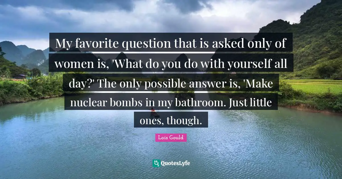 Questions And Answers Quotes: "My favorite question that is asked only of women is, 'What do you do with yourself all day?' The only possible answer is, 'Make nuclear bombs in my bathroom. Just little ones, though."