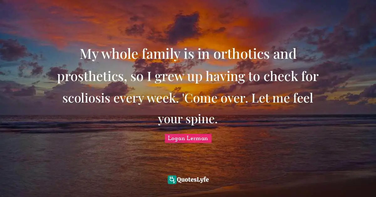 My whole family is in orthotics and prosthetics, so I grew up having to check for scoliosis every week. 'Come over. Let me feel your spine.