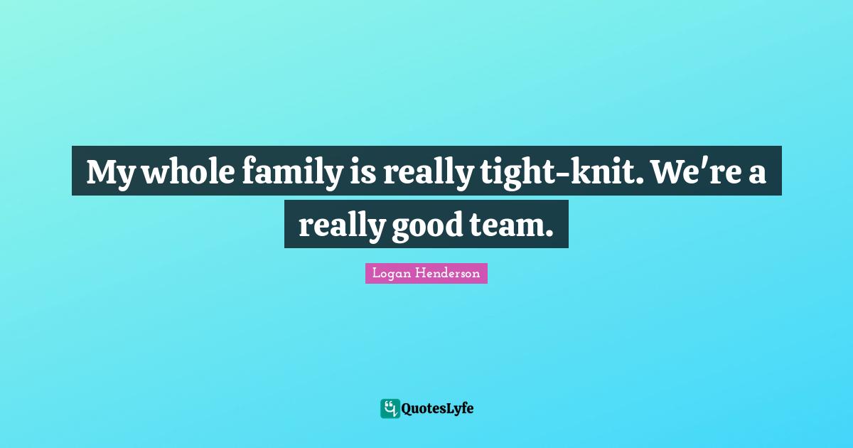 My whole family is really tight-knit. We're a really good team.