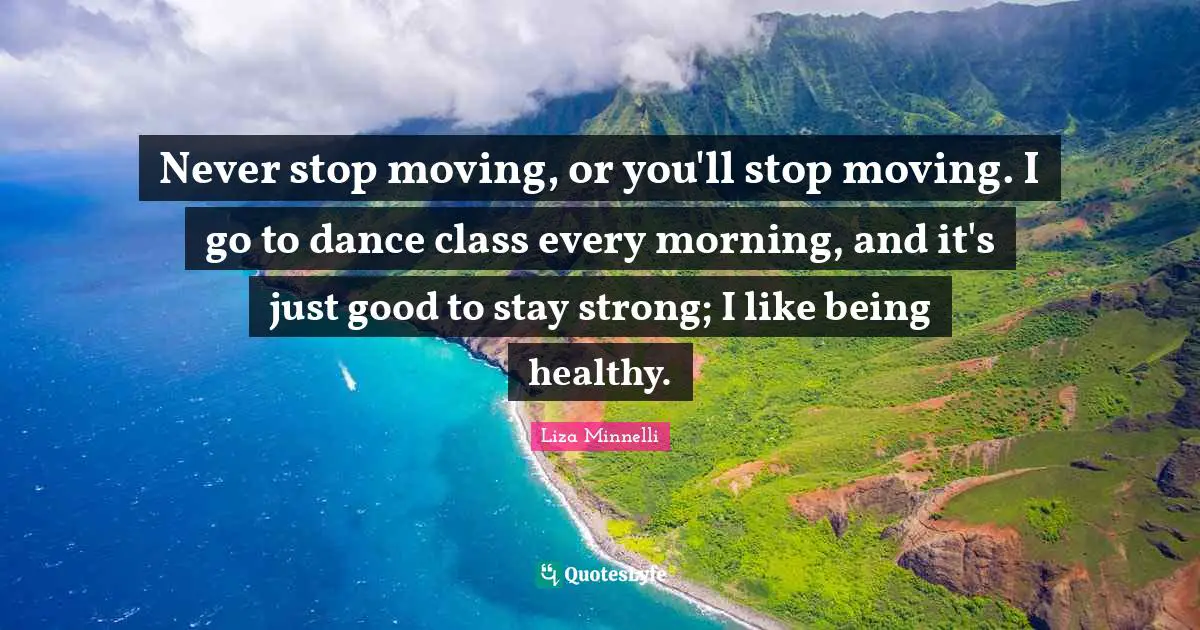 Liza Minnelli Quotes: "Never stop moving, or you'll stop moving. I go to dance class every morning, and it's just good to stay strong; I like being healthy."