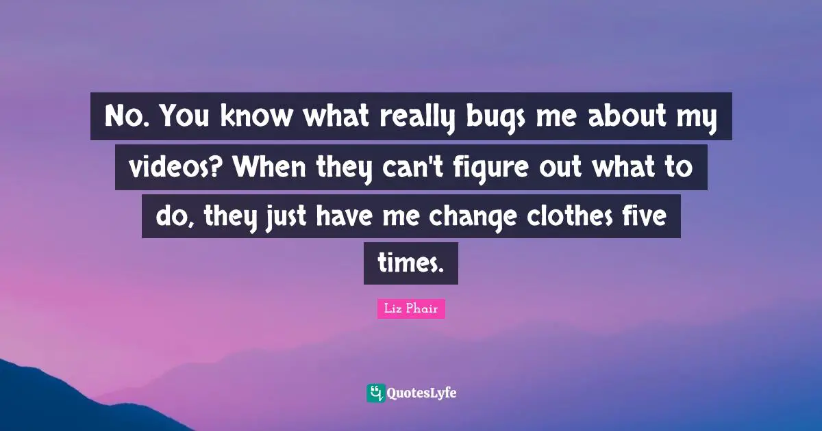 No. You know what really bugs me about my videos? When they can't figure out what to do, they just have me change clothes five times.