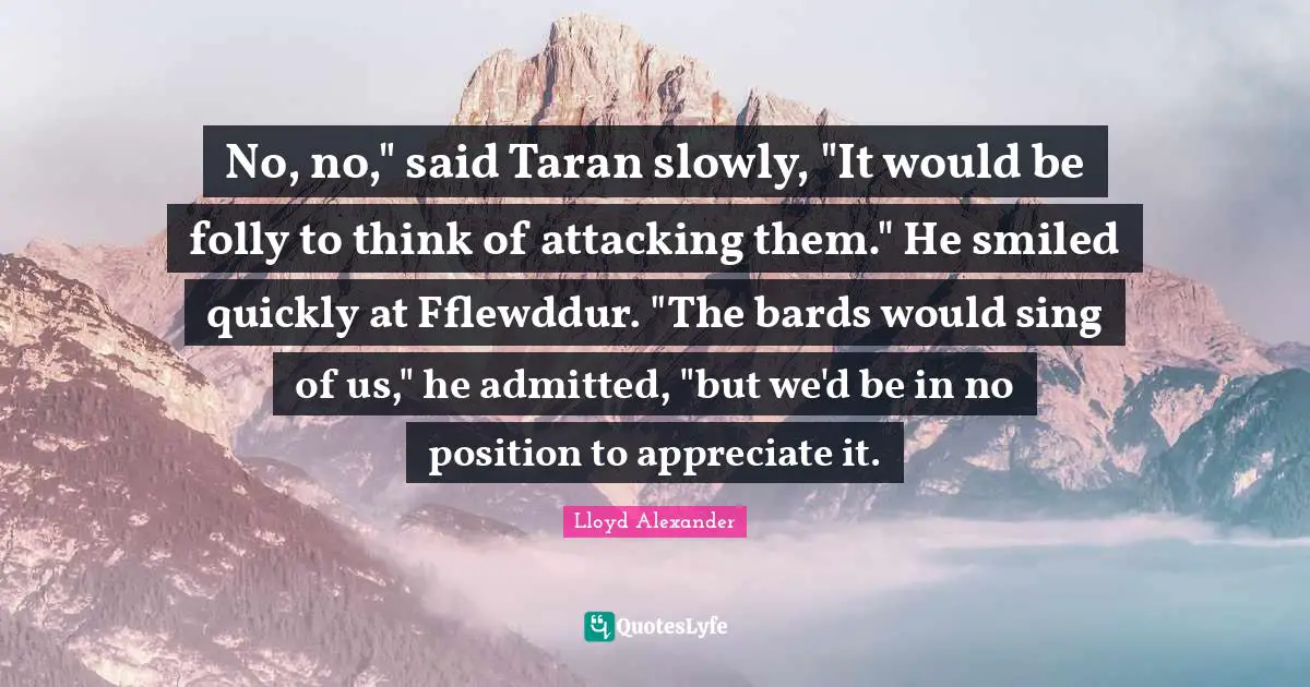 No, no," said Taran slowly, "It would be folly to think of attacking them." He smiled quickly at Fflewddur. "The bards would sing of us," he admitted, "but we'd be in no position to appreciate it.