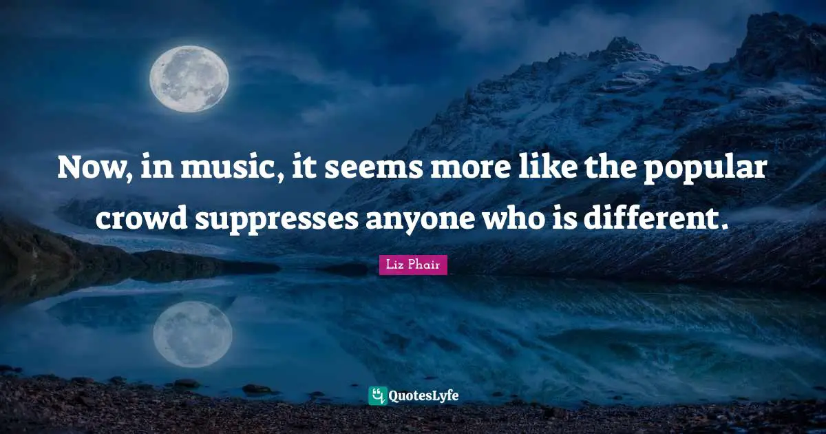 Now, in music, it seems more like the popular crowd suppresses anyone who is different.