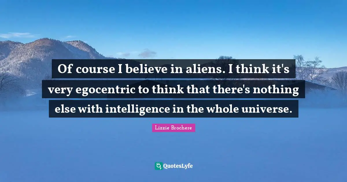 Of course I believe in aliens. I think it's very egocentric to think that there's nothing else with intelligence in the whole universe.