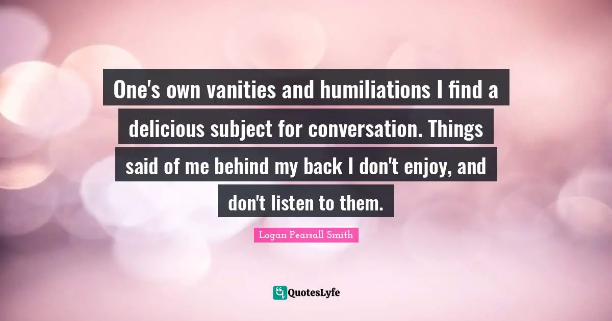 One's own vanities and humiliations I find a delicious subject for conversation. Things said of me behind my back I don't enjoy, and don't listen to them.