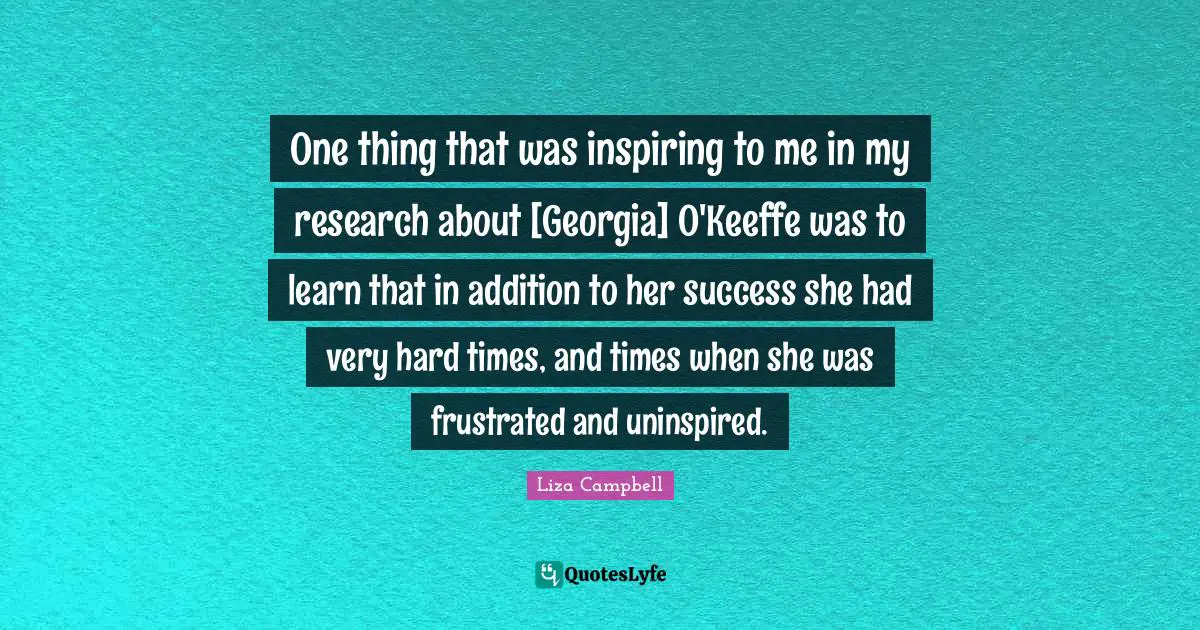 One thing that was inspiring to me in my research about [Georgia] O'Keeffe was to learn that in addition to her success she had very hard times, and times when she was frustrated and uninspired.