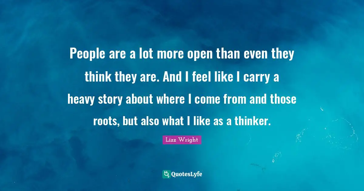 People are a lot more open than even they think they are. And I feel like I carry a heavy story about where I come from and those roots, but also what I like as a thinker.