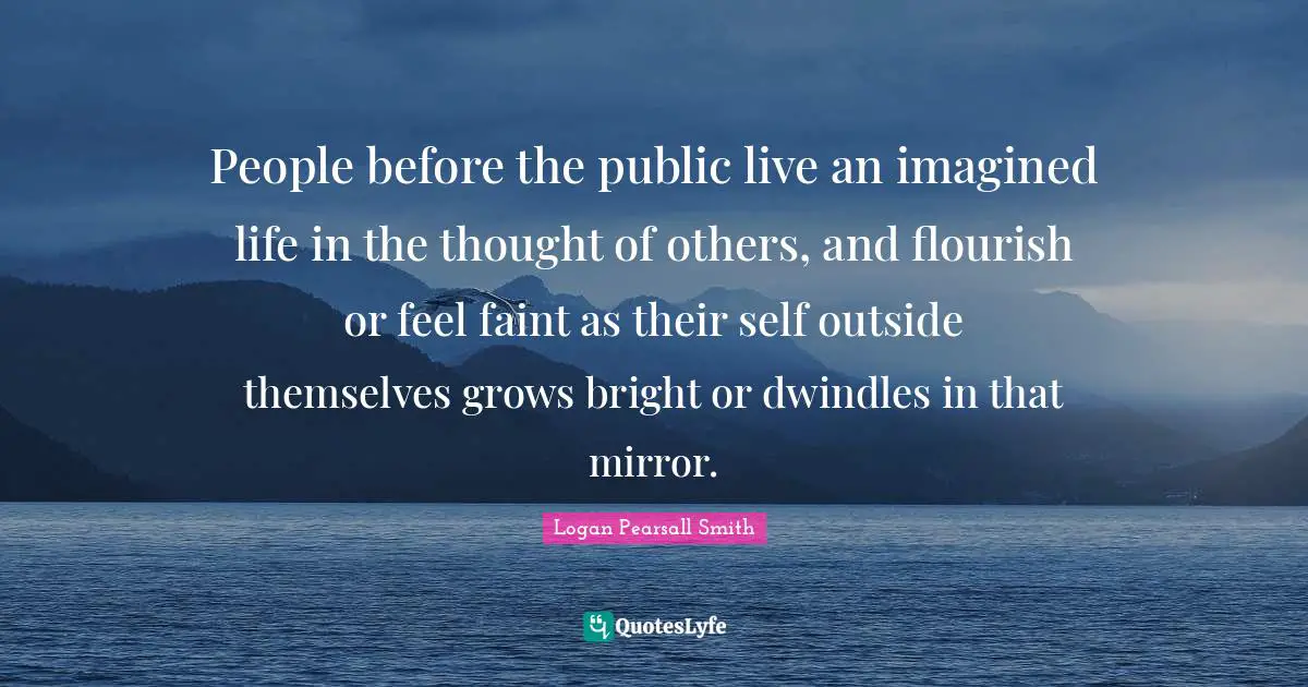 Logan Pearsall Smith Quotes: "People before the public live an imagined life in the thought of others, and flourish or feel faint as their self outside themselves grows bright or dwindles in that mirror."