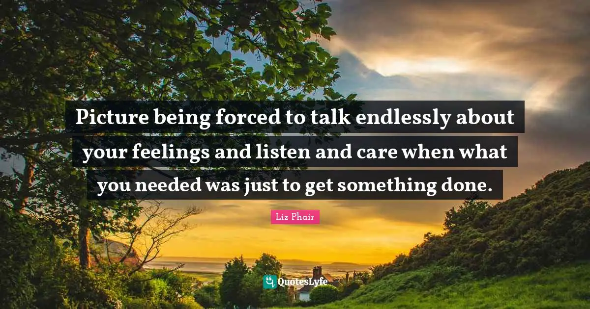 Picture being forced to talk endlessly about your feelings and listen and care when what you needed was just to get something done.