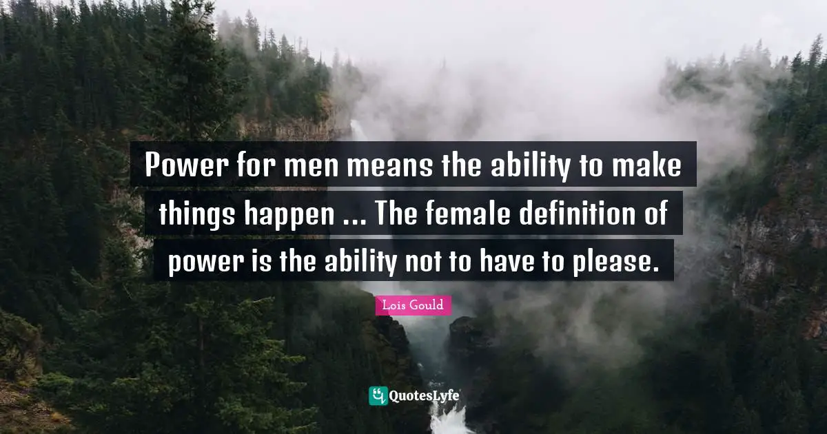Power for men means the ability to make things happen ... The female definition of power is the ability not to have to please.