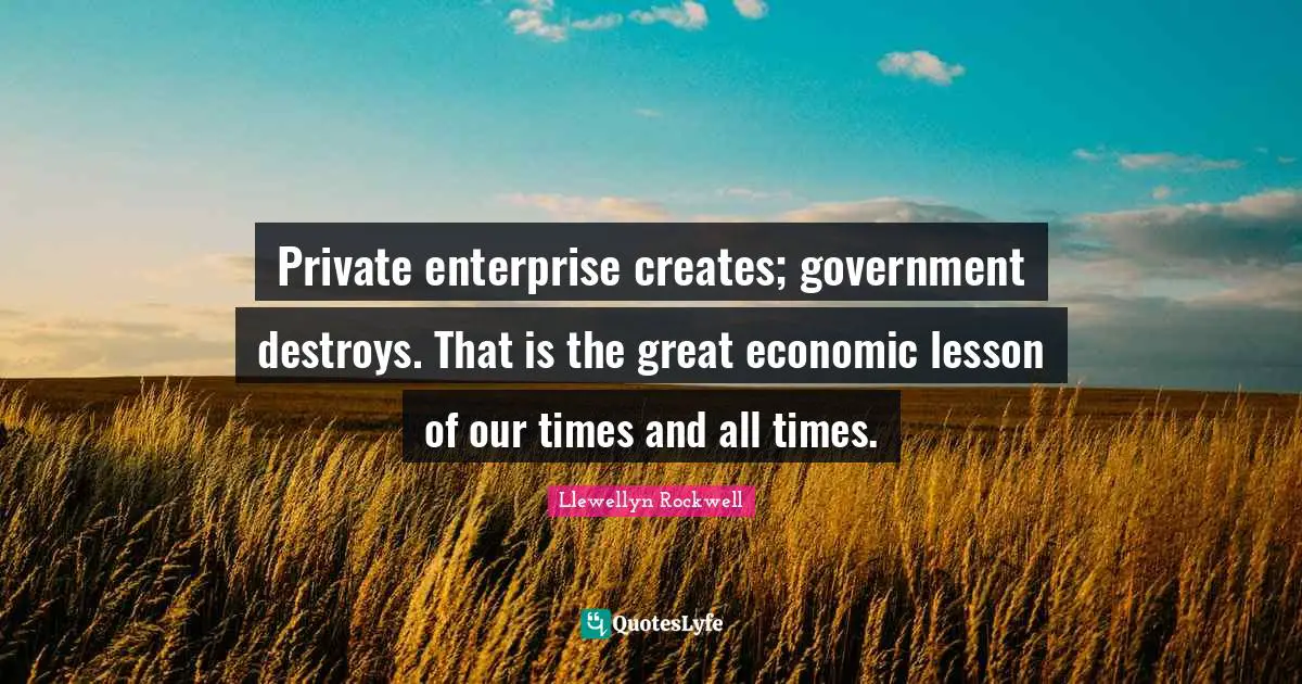 Private enterprise creates; government destroys. That is the great economic lesson of our times and all times.