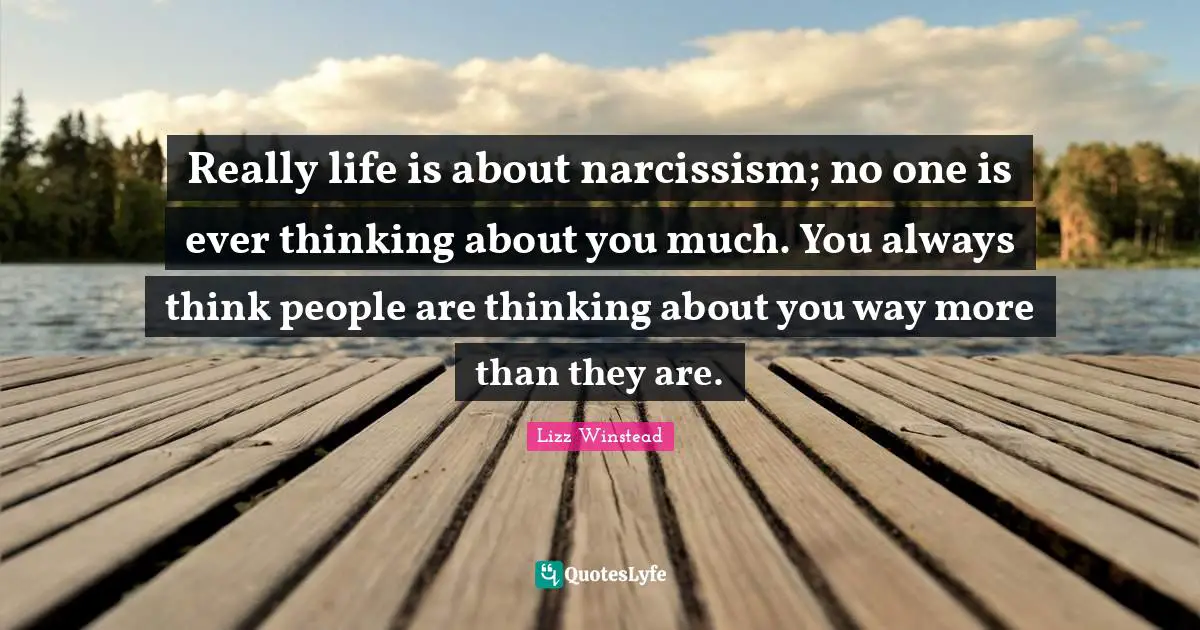 Really life is about narcissism; no one is ever thinking about you much. You always think people are thinking about you way more than they are.
