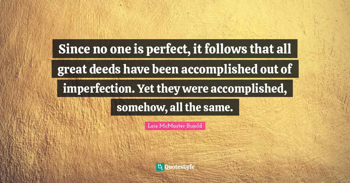 Since no one is perfect, it follows that all great deeds have been accomplished out of imperfection. Yet they were accomplished, somehow, all the same.