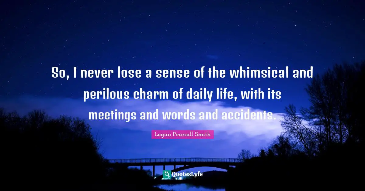 So, I never lose a sense of the whimsical and perilous charm of daily life, with its meetings and words and accidents.