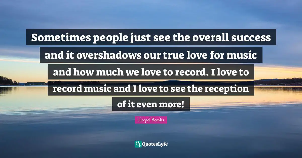 Sometimes people just see the overall success and it overshadows our true love for music and how much we love to record. I love to record music and I love to see the reception of it even more!