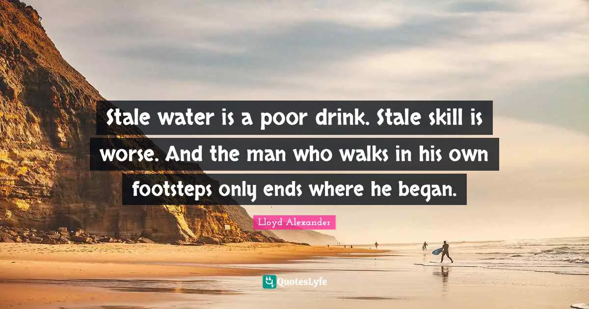 Stale water is a poor drink. Stale skill is worse. And the man who walks in his own footsteps only ends where he began.