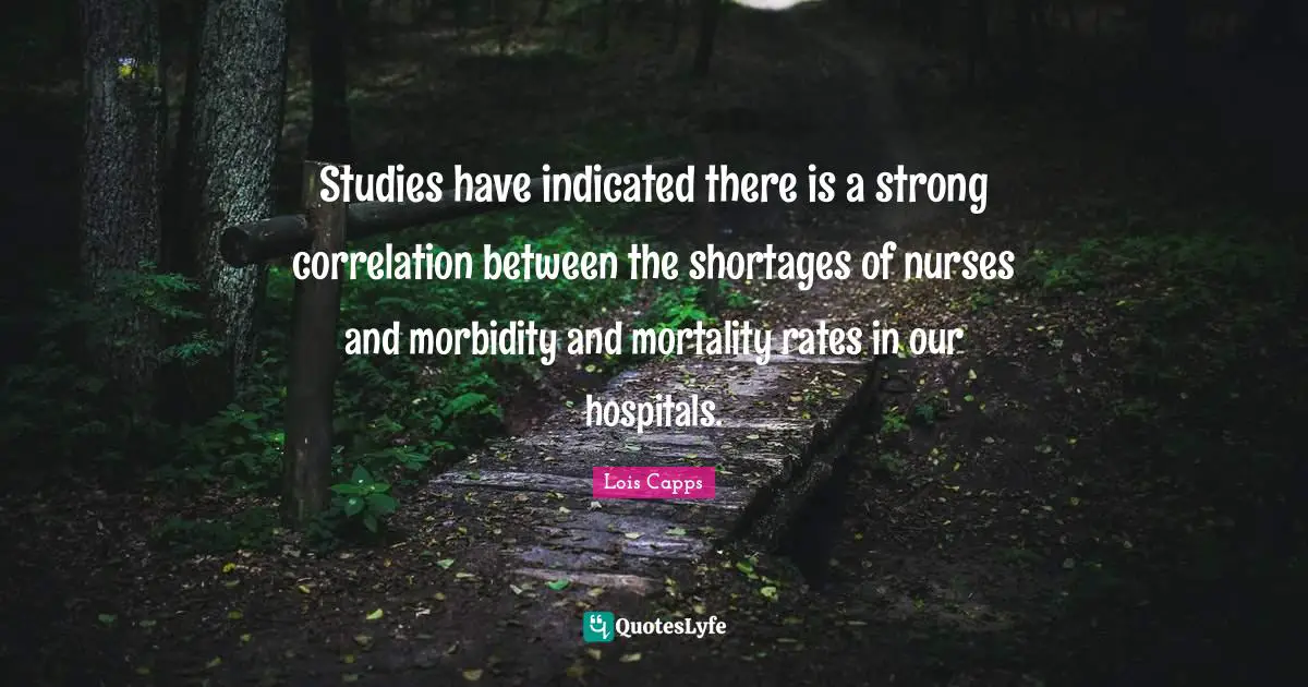 Nurse Quotes: "Studies have indicated there is a strong correlation between the shortages of nurses and morbidity and mortality rates in our hospitals."