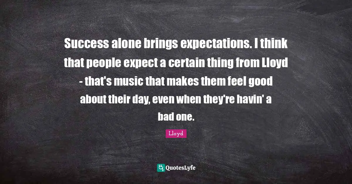 Success alone brings expectations. I think that people expect a certain thing from Lloyd - that's music that makes them feel good about their day, even when they're havin' a bad one.