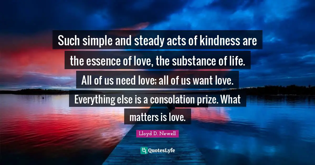 Acts Of Kindness Quotes: "Such simple and steady acts of kindness are the essence of love, the substance of life. All of us need love; all of us want love. Everything else is a consolation prize. What matters is love."