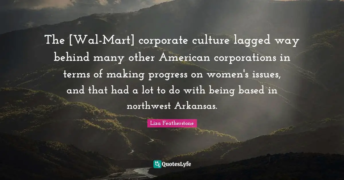 Arkansas Quotes: "The [Wal-Mart] corporate culture lagged way behind many other American corporations in terms of making progress on women's issues, and that had a lot to do with being based in northwest Arkansas."