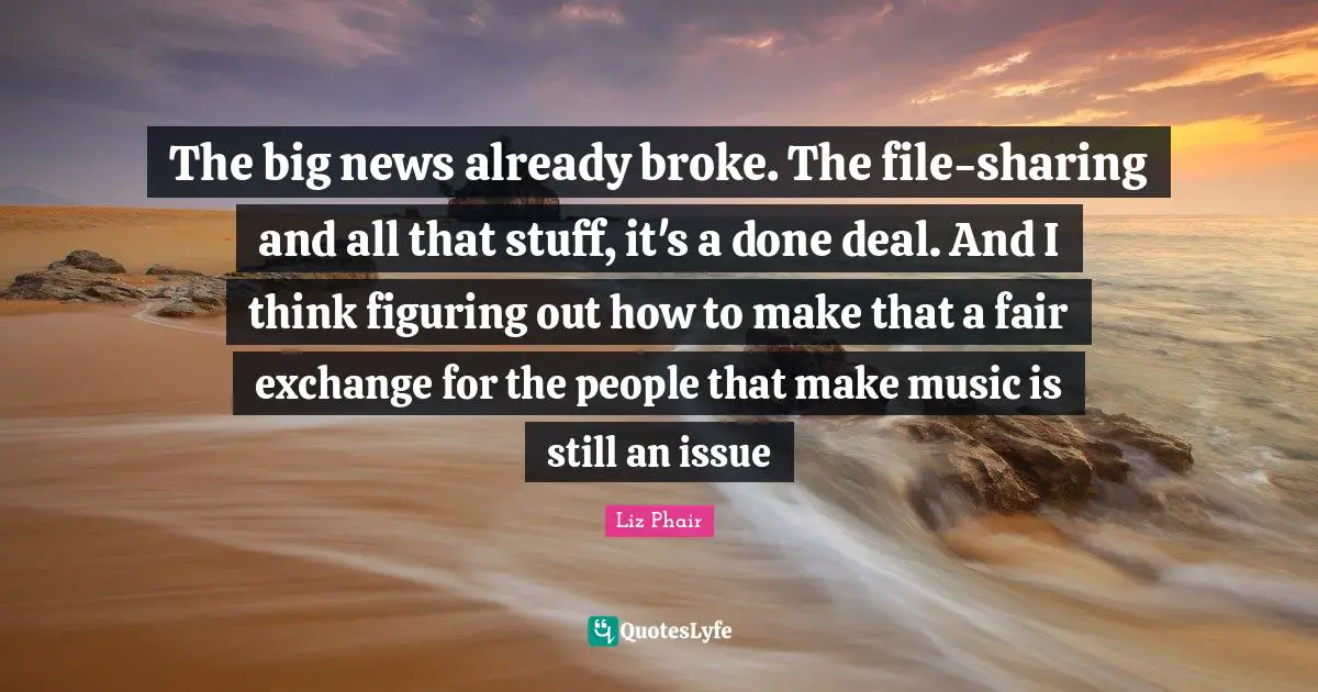 The big news already broke. The file-sharing and all that stuff, it's a done deal. And I think figuring out how to make that a fair exchange for the people that make music is still an issue