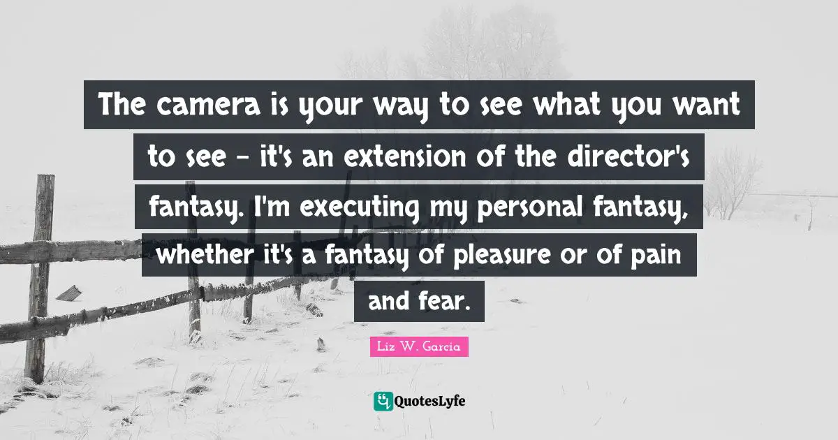 The camera is your way to see what you want to see - it's an extension of the director's fantasy. I'm executing my personal fantasy, whether it's a fantasy of pleasure or of pain and fear.