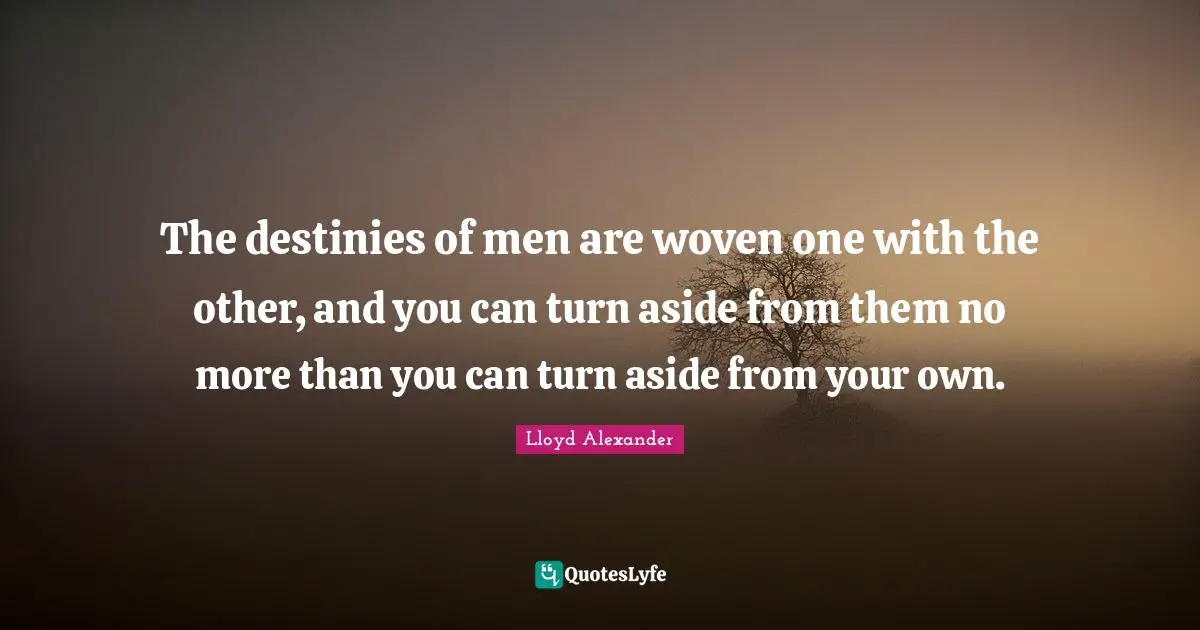 The destinies of men are woven one with the other, and you can turn aside from them no more than you can turn aside from your own.