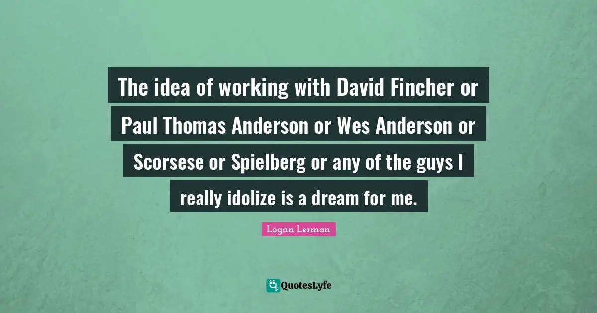 The idea of working with David Fincher or Paul Thomas Anderson or Wes Anderson or Scorsese or Spielberg or any of the guys I really idolize is a dream for me.