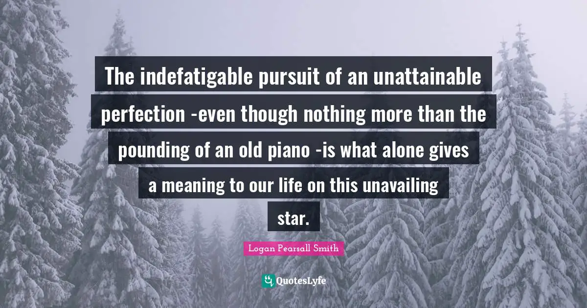 The indefatigable pursuit of an unattainable perfection -even though nothing more than the pounding of an old piano -is what alone gives a meaning to our life on this unavailing star.
