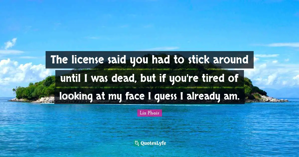 The license said you had to stick around until I was dead, but if you're tired of looking at my face I guess I already am.