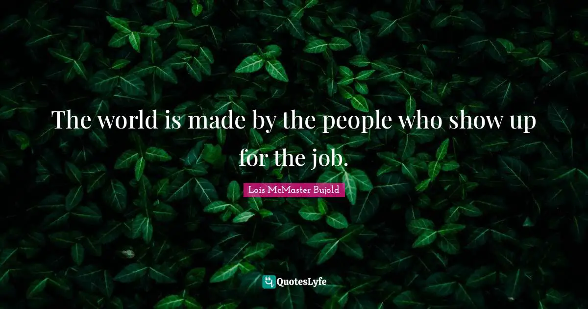 The world is made by the people who show up for the job.