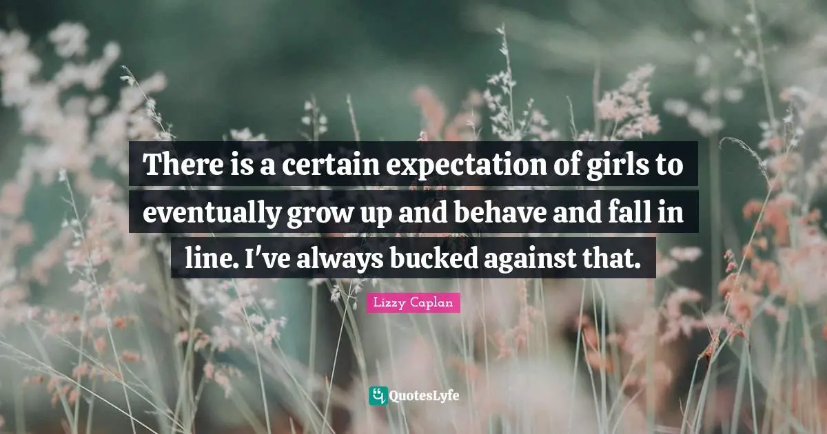 There is a certain expectation of girls to eventually grow up and behave and fall in line. I've always bucked against that.