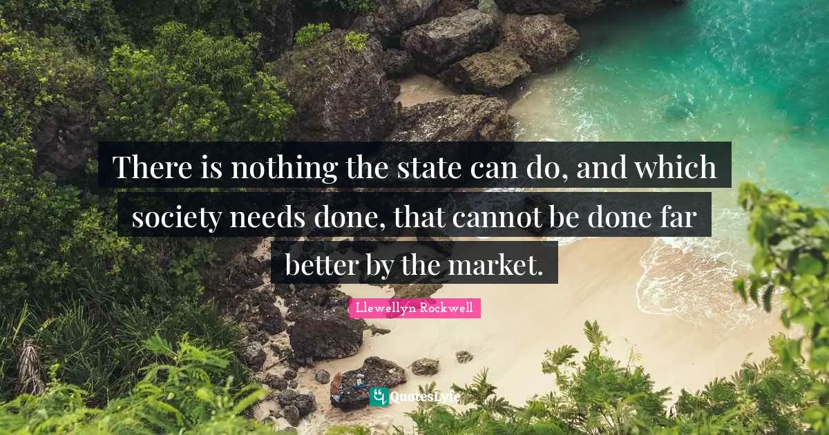 There is nothing the state can do, and which society needs done, that cannot be done far better by the market.