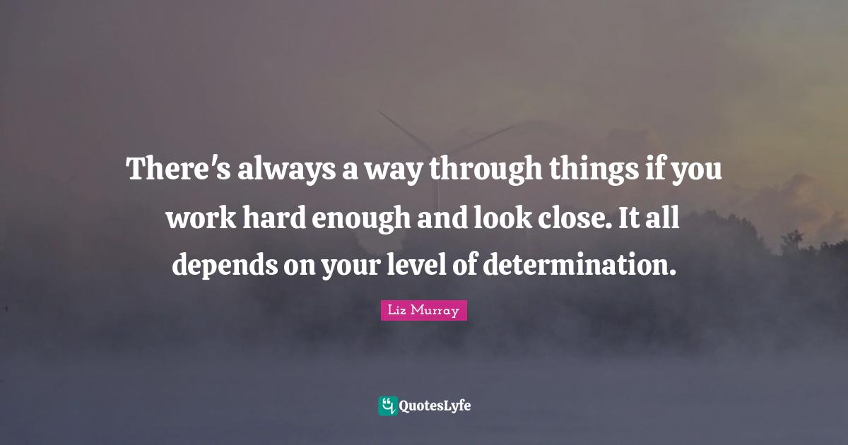 There's always a way through things if you work hard enough and look close. It all depends on your level of determination.