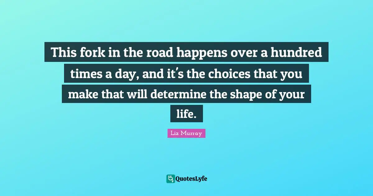 This fork in the road happens over a hundred times a day, and it's the choices that you make that will determine the shape of your life.