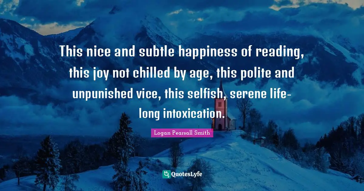 This nice and subtle happiness of reading, this joy not chilled by age, this polite and unpunished vice, this selfish, serene life-long intoxication.