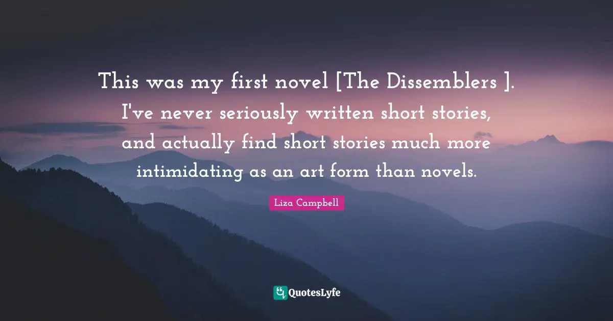This was my first novel [The Dissemblers ]. I've never seriously written short stories, and actually find short stories much more intimidating as an art form than novels.