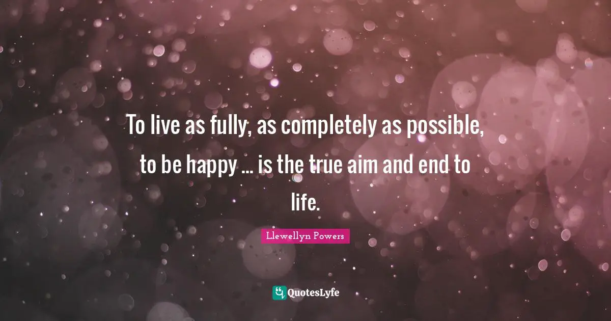 To live as fully, as completely as possible, to be happy ... is the true aim and end to life.