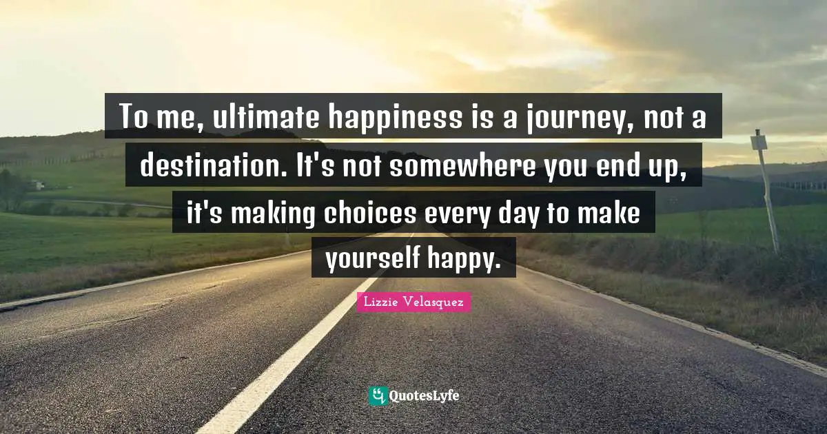 To me, ultimate happiness is a journey, not a destination. It's not somewhere you end up, it's making choices every day to make yourself happy.