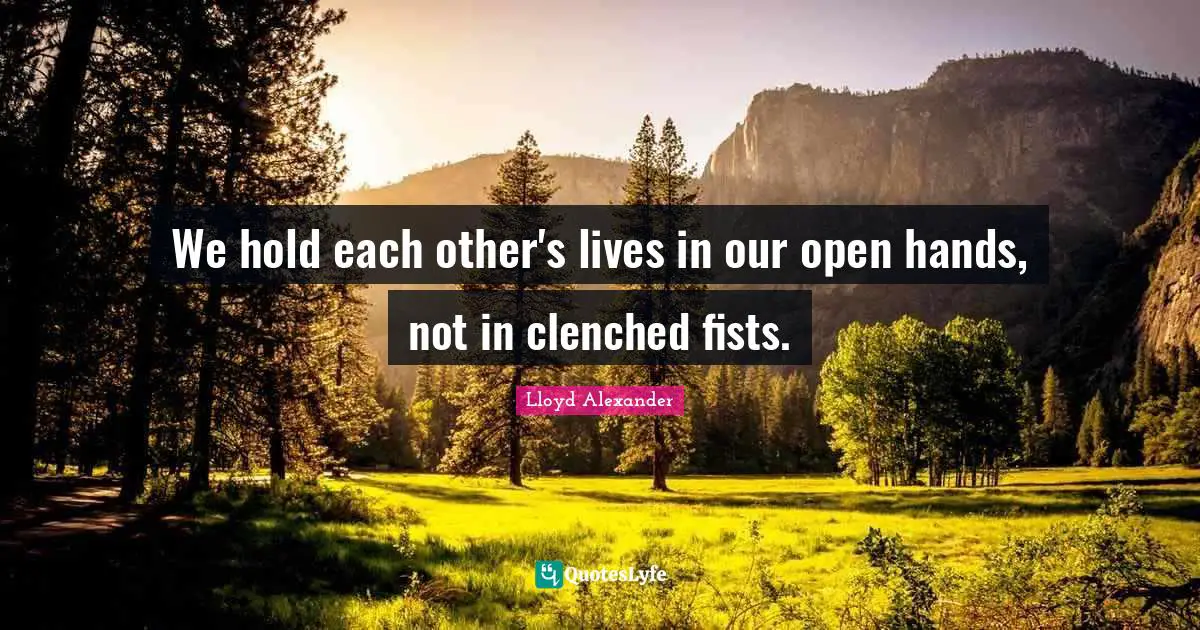 Lloyd Alexander Quotes: "We hold each other's lives in our open hands, not in clenched fists."