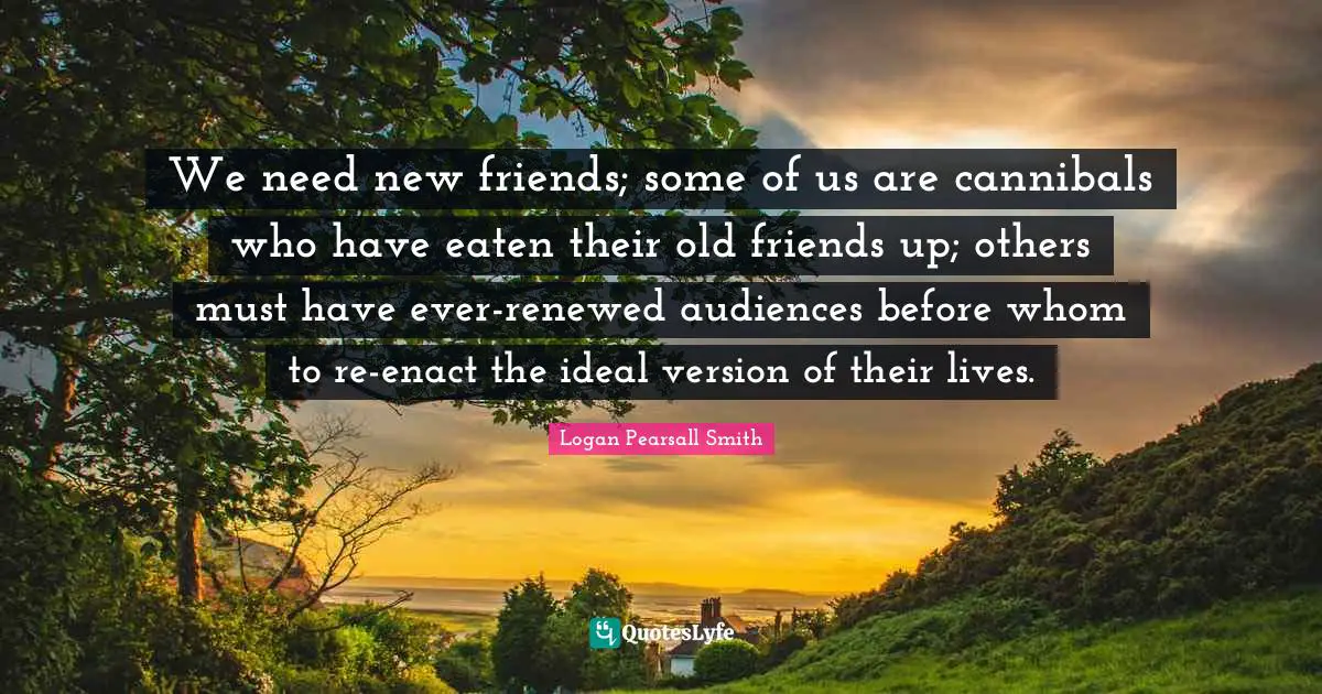 We need new friends; some of us are cannibals who have eaten their old friends up; others must have ever-renewed audiences before whom to re-enact the ideal version of their lives.
