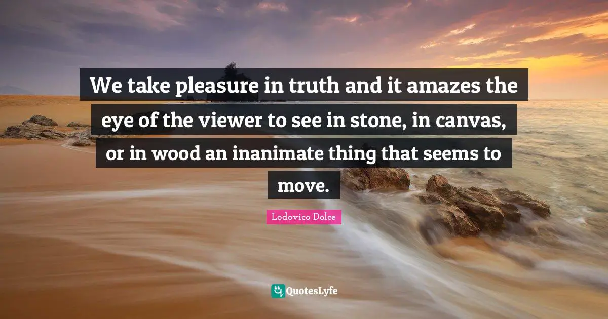 We take pleasure in truth and it amazes the eye of the viewer to see in stone, in canvas, or in wood an inanimate thing that seems to move.