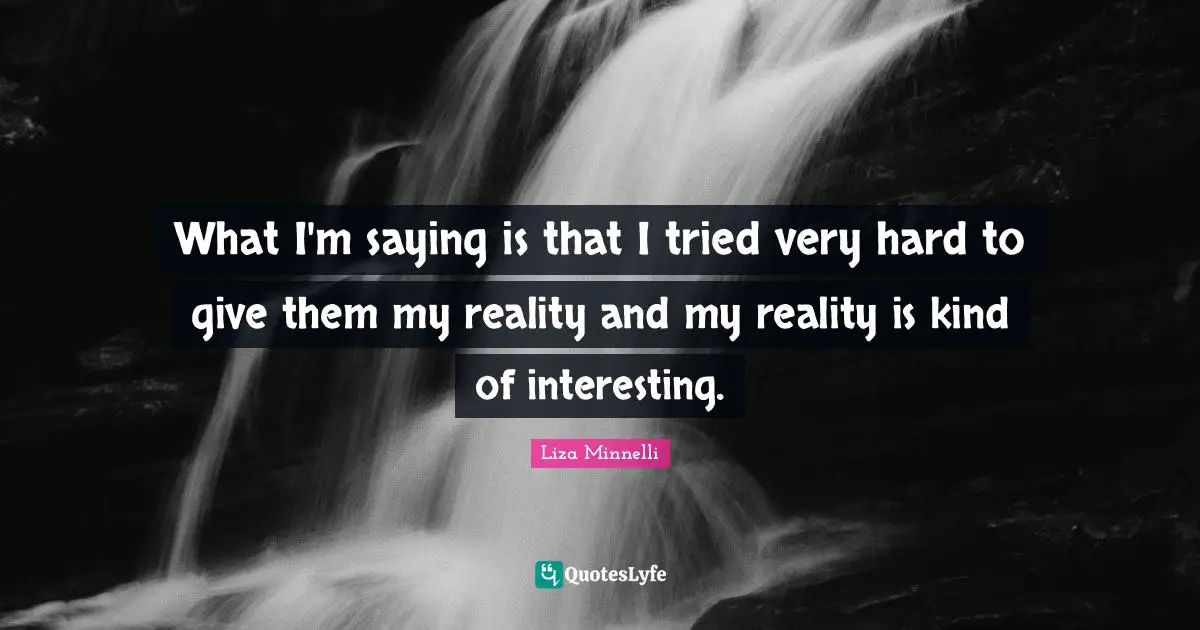 What I'm saying is that I tried very hard to give them my reality and my reality is kind of interesting.