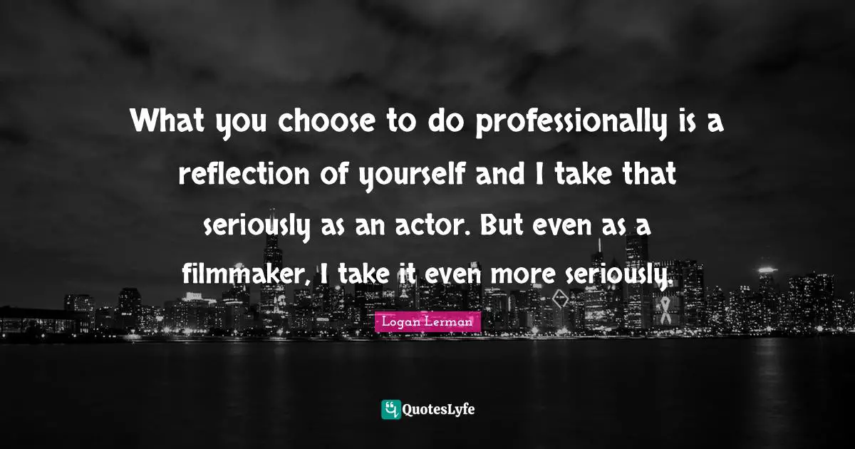 What you choose to do professionally is a reflection of yourself and I take that seriously as an actor. But even as a filmmaker, I take it even more seriously.