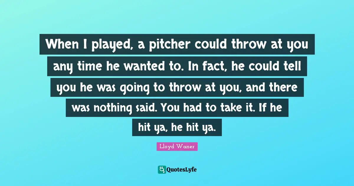 When I played, a pitcher could throw at you any time he wanted to. In fact, he could tell you he was going to throw at you, and there was nothing said. You had to take it. If he hit ya, he hit ya.