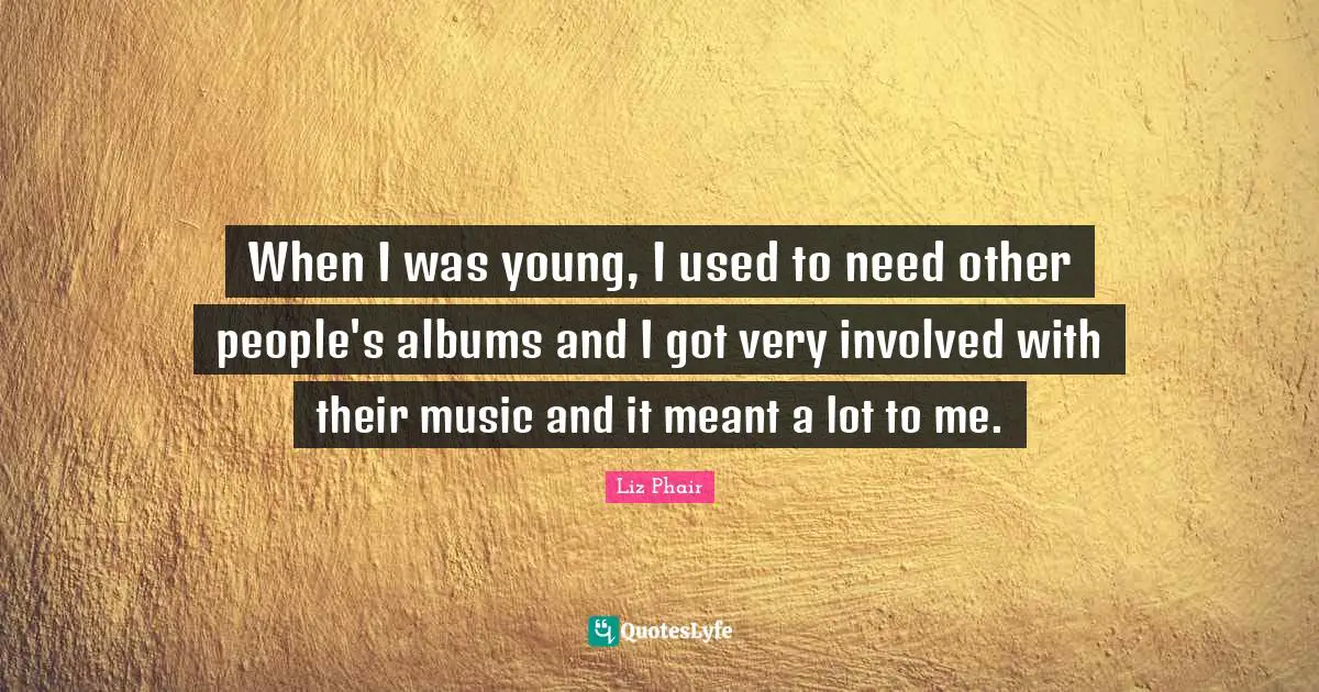 When I was young, I used to need other people's albums and I got very involved with their music and it meant a lot to me.
