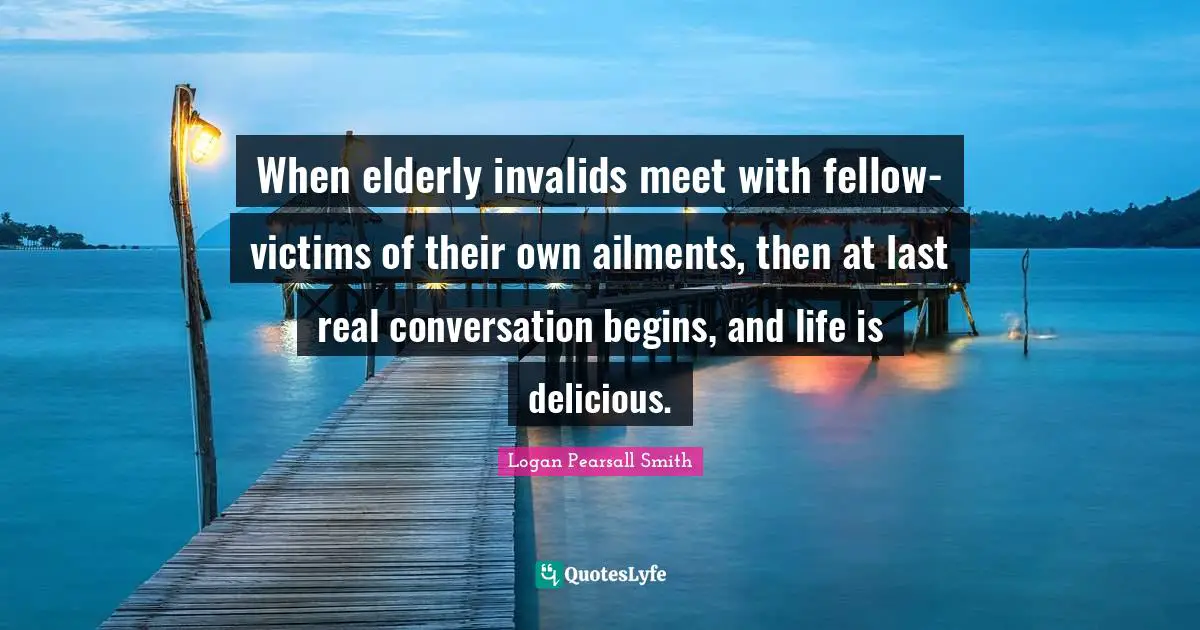 Logan Pearsall Smith Quotes: "When elderly invalids meet with fellow-victims of their own ailments, then at last real conversation begins, and life is delicious."