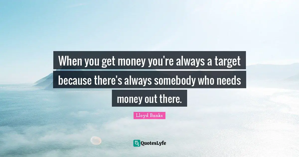 When you get money you're always a target because there's always somebody who needs money out there.